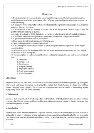 Managerial Economics&Financial Analysis
2| Mohammad Imran
Demerits:
1. Break-even chart presentsonly cost volumeprofits. It ignores other considerationssuch as
capital amount, marketingaspects and effect of governmentpolicy etc., which are necessary in
decision making.
2. It is assumed thatsales, totalcost and fixed cost can be represented as straightlines. In actual
practice, this may not be so.
3. It assumesthat profit is a function of output.This is notalways true.The firm may increase the
profit without increasing its output.
4. A major draw back of BEC is its inability to handle productionand sale of multiple products.
5. It is difficult to handleselling costs suchas advertisement and sale promotion in BEC.
6. It ignores economics of scale in production.
7. Fixed costs do not remain constantin the longrun.
8. Semi-variable costs are completely ignored.
9. It assumesproduction is equal to sale. It is not always truebecause generally there may be
opening stock.
10. When production increases variable cost per unit may not remain constantbut may reduce
on account of bulkbuying etc.
11. The assumptionof static nature of business and economic activities is a well-known defect of
BEC.
1. Fixed cost
2. Variable cost
3. Contribution
4. Marginof safety
5. Angle of incidence
6. Profit volume ratio
7. Break-Even-Point
1. Fixed cost:
Expenses that do not vary with the volume of production are known as fixed expenses. Eg. Manager’s
salary, rent and taxes, insurance etc. It should be noted that fixed changes are fixed only within a
certain range of plant capacity. The concept of fixed overhead is most useful in formulating a price
fixing policy. Fixed cost per unit is not fixed.
2. Variable Cost:
Expenses that vary almost in direct proportion to the volume of production of sales are called variable
expenses. Eg. Electric power and fuel, packing materials consumable stores. It should be noted that
variable cost per unit is fixed.
3. Contribution:
Contribution is the difference between sales and variable costs and it contributed towards fixed costs
and profit. It helps in sales and pricing policies and measuring the profitability of different proposals.
Contribution is a sure test to decide whether a product is worthwhile to be continued among different
products.
 