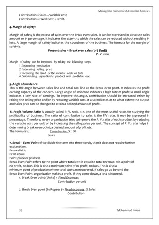 Managerial Economics&Financial Analysis
3| Mohammad Imran
Contribution = Sales – Variable cost
Contribution = Fixed Cost + Profit.
4. Margin of safety:
Margin of safety is the excess of sales over the break even sales. It can be expressed in absolute sales
amount or in percentage. It indicates the extent to which the sales can be reduced without resulting in
loss. A large margin of safety indicates the soundness of the business. The formula for the margin of
safety is:
Present sales – Break even sales (or) Profit
P. V. ratio
Margin of safety can be improved by taking the following steps.
1. Increasing production
2. Increasing selling price
3. Reducing the fixed or the variable costs or both
4. Substituting unprofitable product with profitable one.
5. Angle of incidence:
This is the angle between sales line and total cost line at the Break-even point. It indicates the profit
earning capacity of the concern. Large angle of incidence indicates a high rate of profit; a small angle
indicates a low rate of earnings. To improve this angle, contribution should be increased either by
raising the selling price and/or by reducing variable cost. It also indicates as to what extent the output
and sales price can be changed to attain a desired amount of profit.
6. Profit Volume Ratio is usually called P. V. ratio. It is one of the most useful ratios for studying the
profitability of business. The ratio of contribution to sales is the P/V ratio. It may be expressed in
percentage. Therefore, every organization tries to improve the P. V. ratio of each product by reducing
the variable cost per unit or by increasing the selling price per unit. The concept of P. V. ratio helps in
determining break even-point, a desired amount of profit etc.
The formulais, Contribution X 100
Sales
7. Break – Even- Point:If we divide the term into three words, thenit does not require further
explanation.
Break-divide
Even-equal
Point-place or position
Break Even Point refers to the point where total cost is equal to total revenue. It is a point of
no profit, no loss.This is alsoa minimum point of no profit, no loss. This is also a
minimum point of productionwhere totalcosts are recovered. If sales go up beyond the
Break Even Point, organization makes a profit. If they come down, a loss is incurred.
1. Break Even point (Units)= Fixed Expenses
Contributionper unit
2. Break Even point (In Rupees) = Fixedexpenses X Sales
Contribution
 