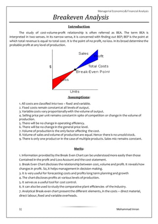 Managerial Economics&Financial Analysis
1| Mohammad Imran
Breakeven Analysis
Introduction
The study of cost-volume-profit relationship is often referred as BEA. The term BEA is
interpreted in two senses. In its narrow sense, it is concerned with finding out BEP; BEP is the point at
which total revenue is equal to total cost. It is the point of no profit, no loss. In its broad determine the
probable profit at any level of production.
Assumptions:
1. All costs are classified into two – fixed andvariable.
2. Fixed costs remain constantat all levelsof output.
3. Variable costs vary proportionallywith the volume of output.
4. Selling price per unit remains constantin spite of competition or change in the volume of
production.
5. There will be no change in operating efficiency.
6. There will be no change in the general price level.
7. Volume of productionis the only factor affecting the cost.
8. Volume of sales andvolume of productionare equal.Hence there is no unsoldstock.
9. There is only one productor in the case of multiple products.Sales mix remains constant.
Merits:
1. Information provided by the Break Even Chartcan be understoodmore easily then those
Contained in the profit and LossAccount and the cost statement.
2. Break Even Chartdiscloses the relationshipbetween cost, volume and profit. It revealshow
changesin profit. So, it helps managementin decision-making.
3. It is very useful for forecasting costs and profits long term planningand growth
4. The chartdiscloses profits at variouslevels of production.
5. It serves as a useful toolfor cost control.
6. It can also be used to study the comparative plant efficiencies of the industry.
7. Analytical Break-even chart presentthe different elements, in the costs – direct material,
direct labour,fixed and variable overheads.
 