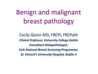 Benign and malignant
breast pathology
Cecily Quinn MD, FRCPI, FRCPath
Clinical Professor, University College Dublin
Consultant Histopathologist,
Irish National Breast Screening Programme,
St. Vincent’s University Hospital, Dublin 4
 