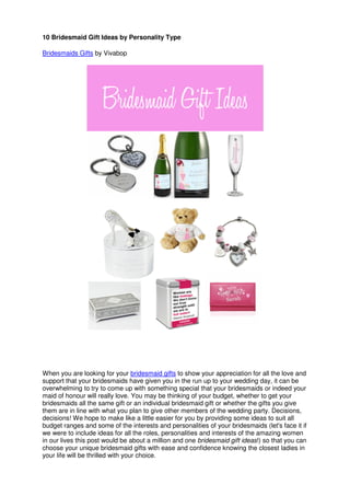 10 Bridesmaid Gift Ideas by Personality Type
Bridesmaids Gifts by Vivabop
When you are looking for your bridesmaid gifts to show your appreciation for all the love and
support that your bridesmaids have given you in the run up to your wedding day, it can be
overwhelming to try to come up with something special that your bridesmaids or indeed your
maid of honour will really love. You may be thinking of your budget, whether to get your
bridesmaids all the same gift or an individual bridesmaid gift or whether the gifts you give
them are in line with what you plan to give other members of the wedding party. Decisions,
decisions! We hope to make like a little easier for you by providing some ideas to suit all
budget ranges and some of the interests and personalities of your bridesmaids (let's face it if
we were to include ideas for all the roles, personalities and interests of the amazing women
in our lives this post would be about a million and one bridesmaid gift ideas!) so that you can
choose your unique bridesmaid gifts with ease and confidence knowing the closest ladies in
your life will be thrilled with your choice.
 