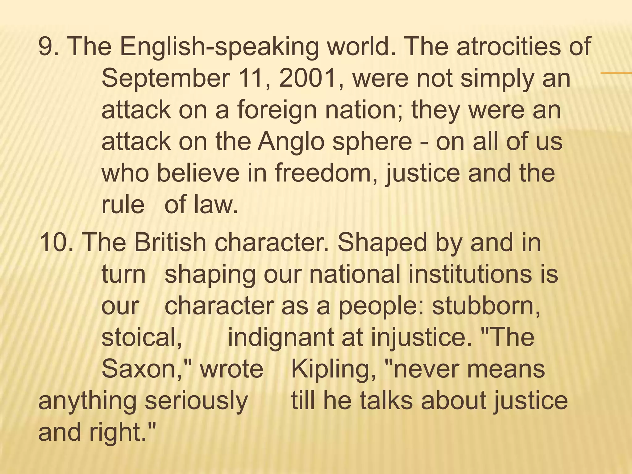 9. The English-speaking world. The atrocities of
      September 11, 2001, were not simply an
      attack on a foreign nation; they were an
      attack on the Anglo sphere - on all of us
      who believe in freedom, justice and the
      rule of law.
10. The British character. Shaped by and in
      turn shaping our national institutions is
      our character as a people: stubborn,
      stoical,   indignant at injustice. "The
      Saxon," wrote Kipling, "never means
anything seriously     till he talks about justice
and right."
 