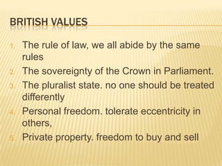 BRITISH VALUES

1.   The rule of law, we all abide by the same
     rules
2.   The sovereignty of the Crown in Parliament.
3.   The pluralist state. no one should be treated
     differently
4.   Personal freedom. tolerate eccentricity in
     others,
5.   Private property. freedom to buy and sell
 
