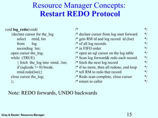 15Gray & Reuter: Resource Manager
Resource Manager Concepts:
Restart REDO Protocol
Note: REDO forwards, UNDO backwards
void log_redo(void) /* */
{declare cursor for the_log /* declare cursor from log start forward */
select rmid, lsn /* gets RM id and log record id (lsn) */
from log /* of all log records. */
ascending lsn; /* in FIFO order */
open cursor the_log; /* open an sql cursor on the log table */
while (TRUE) /* Scan log forward& redo each record. */
{ fetch the_log into :rmid, :lsn; /* fetch the next log record */
if (sqlcode != 0) break; /* if no more, then all redone, end loop */
rmid.redo(lsn);} /* tell RM to redo that record */
close cursor the_log; /* Redo scan complete, close cursor */
}; /* return to caller */
 