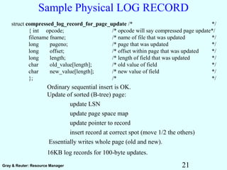 21Gray & Reuter: Resource Manager
Sample Physical LOG RECORD
Ordinary sequential insert is OK.
Update of sorted (B-tree) page:
update LSN
update page space map
update pointer to record
insert record at correct spot (move 1/2 the others)
Essentially writes whole page (old and new).
16KB log records for 100-byte updates.
struct compressed_log_record_for_page_update /* */
{ int opcode; /* opcode will say compressed page update*/
filename fname; /* name of file that was updated */
long pageno; /* page that was updated */
long offset; /* offset within page that was updated */
long length; /* length of field that was updated */
char old_value[length]; /* old value of field */
char new_value[length]; /* new value of field */
}; /* */
 