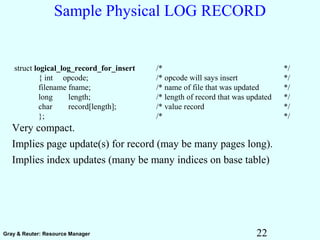 22Gray & Reuter: Resource Manager
Sample Physical LOG RECORD
Very compact.
Implies page update(s) for record (may be many pages long).
Implies index updates (many be many indices on base table)
struct logical_log_record_for_insert /* */
{ int opcode; /* opcode will says insert */
filename fname; /* name of file that was updated */
long length; /* length of record that was updated */
char record[length]; /* value record */
}; /* */
 