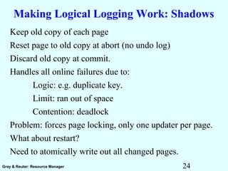 24Gray & Reuter: Resource Manager
Making Logical Logging Work: Shadows
Keep old copy of each page
Reset page to old copy at abort (no undo log)
Discard old copy at commit.
Handles all online failures due to:
Logic: e.g. duplicate key.
Limit: ran out of space
Contention: deadlock
Problem: forces page locking, only one updater per page.
What about restart?
Need to atomically write out all changed pages.
 