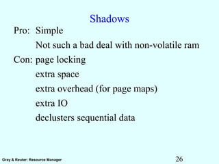26Gray & Reuter: Resource Manager
Shadows
Pro: Simple
Not such a bad deal with non-volatile ram
Con: page locking
extra space
extra overhead (for page maps)
extra IO
declusters sequential data
 