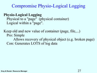 27Gray & Reuter: Resource Manager
Compromise Physio-Logical Logging
Physio-Logical Logging
Physical to a "page" (physical container)
Logical within a "page".
Keep old and new value of container (page, file,...)
Pro: Simple
Allows recovery of physical object (e.g. broken page)
Con: Generates LOTS of log data
 
