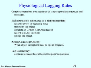 29Gray & Reuter: Resource Manager
Physiological Logging Rules
Complex operations are a sequence of simple operations on pages and
messages.
Each operation is constructed as a mini-transaction:
lock the object in exclusive mode
transform the object
generate an UNDO-REDO log record
record log LSN in object
unlock the object.
Action Consistent Object:
When object semaphore free, no ops in progress.
Log-Consistency:
contains log records of all complete page/msg actions.
 