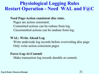31Gray & Reuter: Resource Manager
Physiological Logging Rules
Restart Operation - Need WAL and F@C
Need Page-Action consistent disc state.
Pages are action consistent.
Committed actions can be redone from log.
Uncommitted actions can be undone from log.
WAL: Write Ahead Log
Write undo/redo log records before overwriting disc page
Only write action-consistent pages
Force-Log-At-Commit
Make transaction log records durable at commit.
 