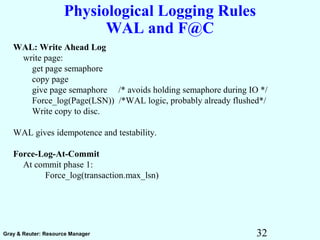 32Gray & Reuter: Resource Manager
Physiological Logging Rules
WAL and F@C
WAL: Write Ahead Log
write page:
get page semaphore
copy page
give page semaphore /* avoids holding semaphore during IO */
Force_log(Page(LSN)) /*WAL logic, probably already flushed*/
Write copy to disc.
WAL gives idempotence and testability.
Force-Log-At-Commit
At commit phase 1:
Force_log(transaction.max_lsn)
 