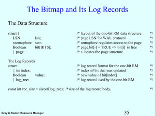 35Gray & Reuter: Resource Manager
The Bitmap and Its Log Records
The Data Structure
struct { /* layout of the one-bit RM data structure */
LSN lsn; /* page LSN for WAL protocol */
xsemaphore sem; /* semaphore regulates access to the page */
Boolean bit[BITS]; /* page.bit[i] = TRUE => bit[i] is free */
} page; /* allocates the page structure */
The Log Records
struct /* log record format for the one-bit RM */
{ int index; /* index of bit that was updated */
Boolean value; /* new value of bit[index] */
} log_rec; /* log record used by the one-bit RM */
const int rec_size = sizeof(log_rec); /*size of the log record body. */
 