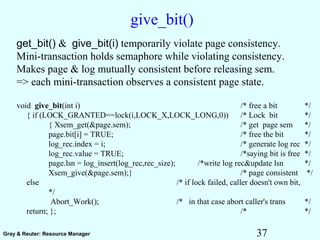 37Gray & Reuter: Resource Manager
give_bit()
get_bit() & give_bit(i) temporarily violate page consistency.
Mini-transaction holds semaphore while violating consistency.
Makes page & log mutually consistent before releasing sem.
=> each mini-transaction observes a consistent page state.
void give_bit(int i) /* free a bit */
{ if (LOCK_GRANTED==lock(i,LOCK_X,LOCK_LONG,0)) /* Lock bit */
{ Xsem_get(&page.sem); /* get page sem */
page.bit[i] = TRUE; /* free the bit */
log_rec.index = i; /* generate log rec */
log_rec.value = TRUE; /*saying bit is free */
page.lsn = log_insert(log_rec,rec_size); /*write log rec&update lsn */
Xsem_give(&page.sem);} /* page consistent */
else /* if lock failed, caller doesn't own bit,
*/
Abort_Work(); /* in that case abort caller's trans */
return; }; /* */
 