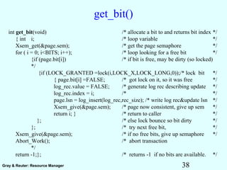 38Gray & Reuter: Resource Manager
get_bit()
int get_bit(void) /* allocate a bit to and returns bit index */
{ int i; /* loop variable */
Xsem_get(&page.sem); /* get the page semaphore */
for ( i = 0; i<BITS; i++); /* loop looking for a free bit */
{if (page.bit[i]) /* if bit is free, may be dirty (so locked)
*/
{if (LOCK_GRANTED =lock(i,LOCK_X,LOCK_LONG,0));/* lock bit */
{ page.bit[i] =FALSE; /* got lock on it, so it was free */
log_rec.value = FALSE; /* generate log rec describing update */
log_rec.index = i; /* */
page.lsn = log_insert(log_rec,rec_size); /* write log rec&update lsn */
Xsem_give(&page.sem); /* page now consistent, give up sem */
return i; } /* return to caller */
}; /* else lock bounce so bit dirty */
}; /* try next free bit, */
Xsem_give(&page.sem); /* if no free bits, give up semaphore */
Abort_Work(); /* abort transaction
*/
return -1;}; /* returns -1 if no bits are available. */
 