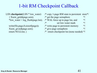 41Gray & Reuter: Resource Manager
1-bit RM Checkpoint Callback
LSN checkpoint(LSN * low_water) /* copy 1-page RM state to persistent store*/
{ Xsem_get(&page.sem); /* get the page semaphore */
*low_water = log_flush(page.lsn); /* WAL force up to page lsn, and */
/* set low water mark */
write(file,page,0,sizeof(page)); /* write page to persistent memory */
Xsem_give(&page.sem); /* give page semaphore */
return NULLlsn; } /* return checkpoint lsn (none needed) */
 