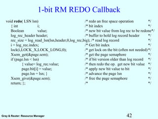 42Gray & Reuter: Resource Manager
1-bit RM REDO Callback
void redo( LSN lsn) /* redo an free space operation */
{ int i; /* bit index */
Boolean value; /* new bit value from log rec to be redone*/
log_rec_header header; /* buffer to hold log record header */
rec_size = log_read_lsn(lsn,header,0,log_rec,big); /* read log record */
i = log_rec.index; /* Get bit index */
lock(i,LOCK_X,LOCK_LONG,0); /* get lock on the bit (often not needed)*/
Xsem_get(&page.sem); /* get the page semaphore */
if (page.lsn < lsn) /* if bit version older than log record */
{ value= log_rec.value; /* then redo the op. get new bit value */
page.bit[i] = value; /* apply new bit value to bit */
page.lsn = lsn; } /* advance the page lsn */
Xsem_give(&page.sem); /* free the page semaphore */
return; }; /* */
 