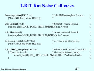 43Gray & Reuter: Resource Manager
1-BIT Rm Noise Callbacks
Boolean prepare(LSN * lsn) /* 1-bit RM has no phase 1 work */
{*lsn = NULLlsn; return TRUE ;}; /* */
void Commit(void ) /* Commit release locks & */
{ unlock_class(LOCK_LONG, TRUE, MyRMID()); }; /* return */
void Abort(void ) /* Abort release all locks & */
{ unlock_class(LOCK_LONG, TRUE, MyRMID()); }; /* return */
Boolean savepoint((LSN * lsn) /* no work to do at savepoint */
{*lsn = NULLlsn; return TRUE ;}; /* */
void UNDO_savepoint(LSN lsn) /* rollback work or abort transaction */
{if (savepoint == 0) /* if at savepoint zero (abort) */
unlock_class(LOCK_LONG, TRUE, MyRMID()); /* release all locks */
}; /* */
 