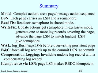 44Gray & Reuter: Resource Manager
Summary
Model: Complex actions are a page/message action sequence.
LSN: Each page carries an LSN and a semaphore.
ReadFix: Read acts semaphore in shared mode.
WriteFix: Update actions get semaphore in exclusive mode,
generate one or more log records covering the page,
advance the page LSN to match highest LSN
give semaphore
WAL: log_flush(page.LSN) before overwriting persistent page
F@C: force all log records up to the commit LSN at commit
Compensation Logging: Invalidate undone log record with a
compensating log record.
Idempotence via LSN: page LSN makes REDO idempotent
 