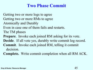 45Gray & Reuter: Resource Manager
Two Phase Commit
Getting two or more logs to agree
Getting two or more RMs to agree
Atomically and Durably
Even in case one of them fails and restarts.
The TM phases
Prepare. Invoke each joined RM asking for its vote.
Decide. If all vote yes, durably write commit log record.
Commit. Invoke each joined RM, telling it commit
decision.
Complete. Write commit completion when all RM ACK.
 
