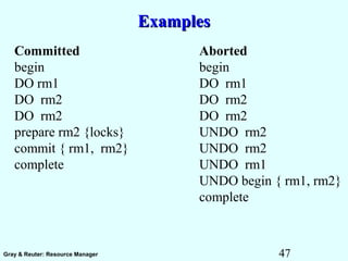 47Gray & Reuter: Resource Manager
ExamplesExamples
Committed Aborted
begin begin
DO rm1 DO rm1
DO rm2 DO rm2
DO rm2 DO rm2
prepare rm2 {locks} UNDO rm2
commit { rm1, rm2} UNDO rm2
complete UNDO rm1
UNDO begin { rm1, rm2}
complete
 