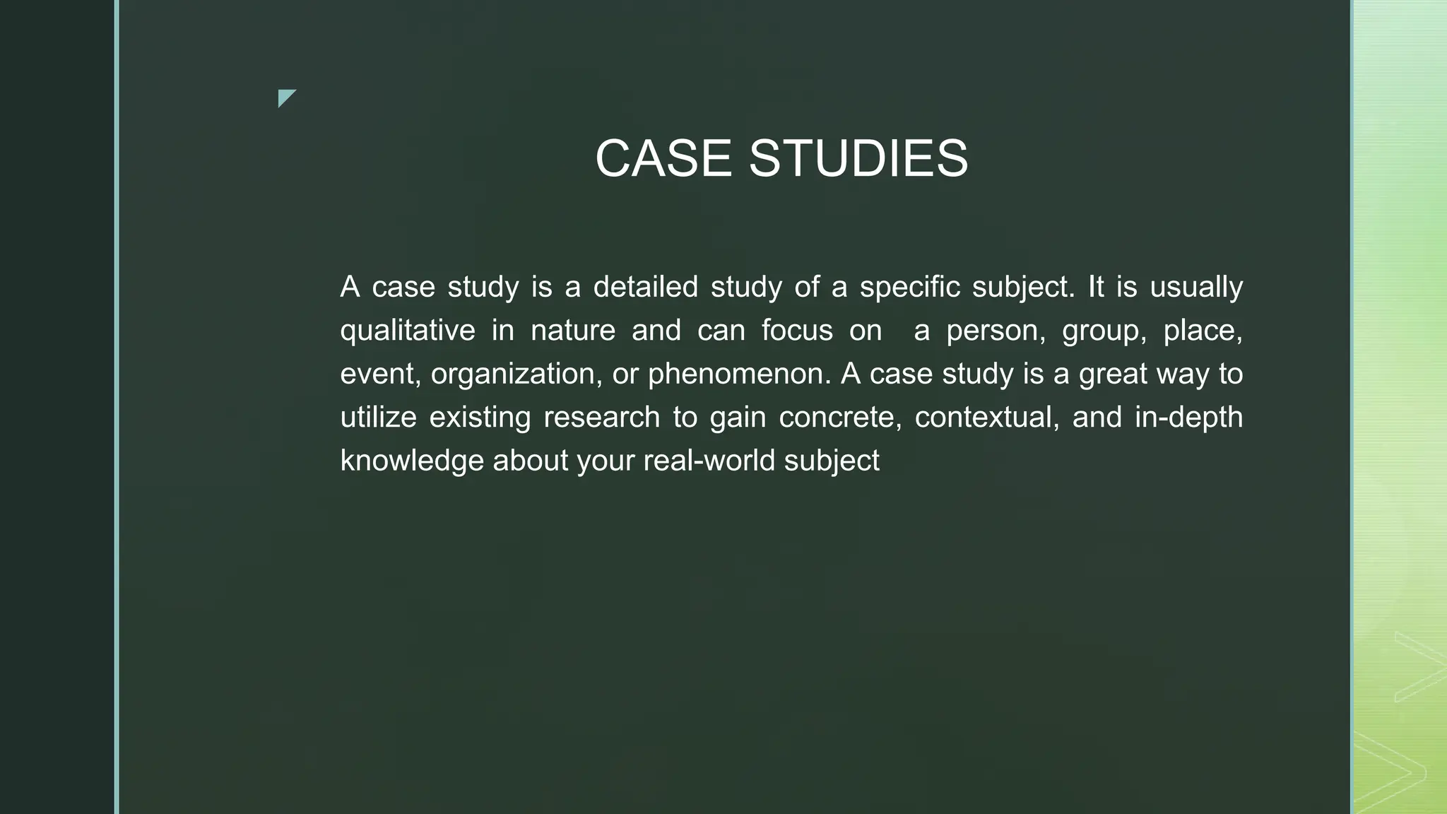 ◤
CASE STUDIES
A case study is a detailed study of a specific subject. It is usually
qualitative in nature and can focus on a person, group, place,
event, organization, or phenomenon. A case study is a great way to
utilize existing research to gain concrete, contextual, and in-depth
knowledge about your real-world subject
 