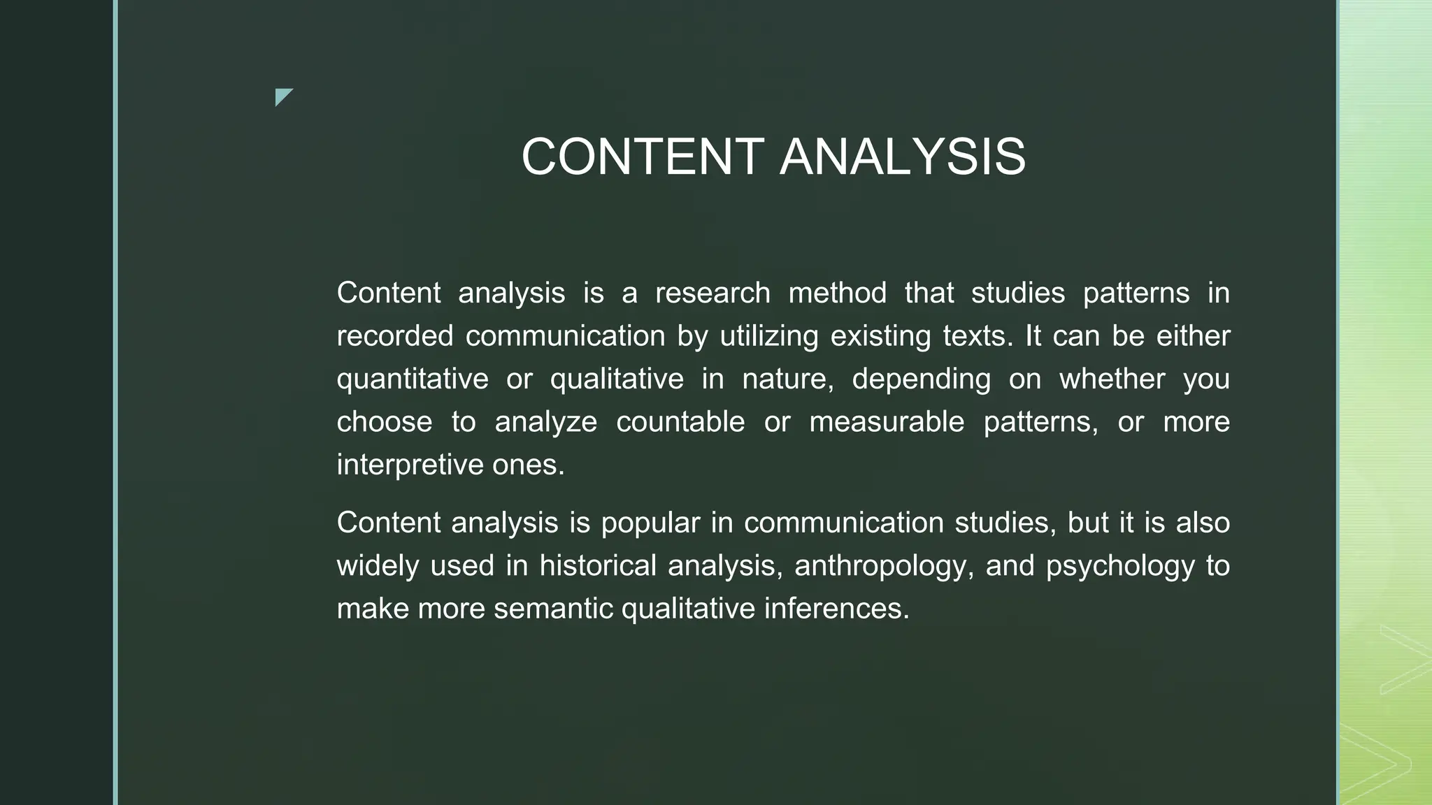 ◤
CONTENT ANALYSIS
Content analysis is a research method that studies patterns in
recorded communication by utilizing existing texts. It can be either
quantitative or qualitative in nature, depending on whether you
choose to analyze countable or measurable patterns, or more
interpretive ones.
Content analysis is popular in communication studies, but it is also
widely used in historical analysis, anthropology, and psychology to
make more semantic qualitative inferences.
 