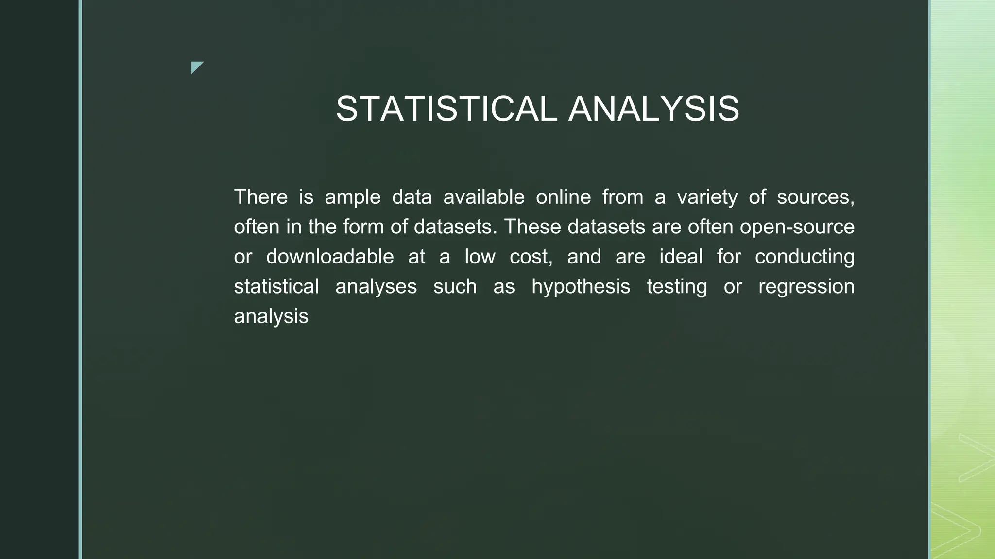 ◤
STATISTICAL ANALYSIS
There is ample data available online from a variety of sources,
often in the form of datasets. These datasets are often open-source
or downloadable at a low cost, and are ideal for conducting
statistical analyses such as hypothesis testing or regression
analysis
 