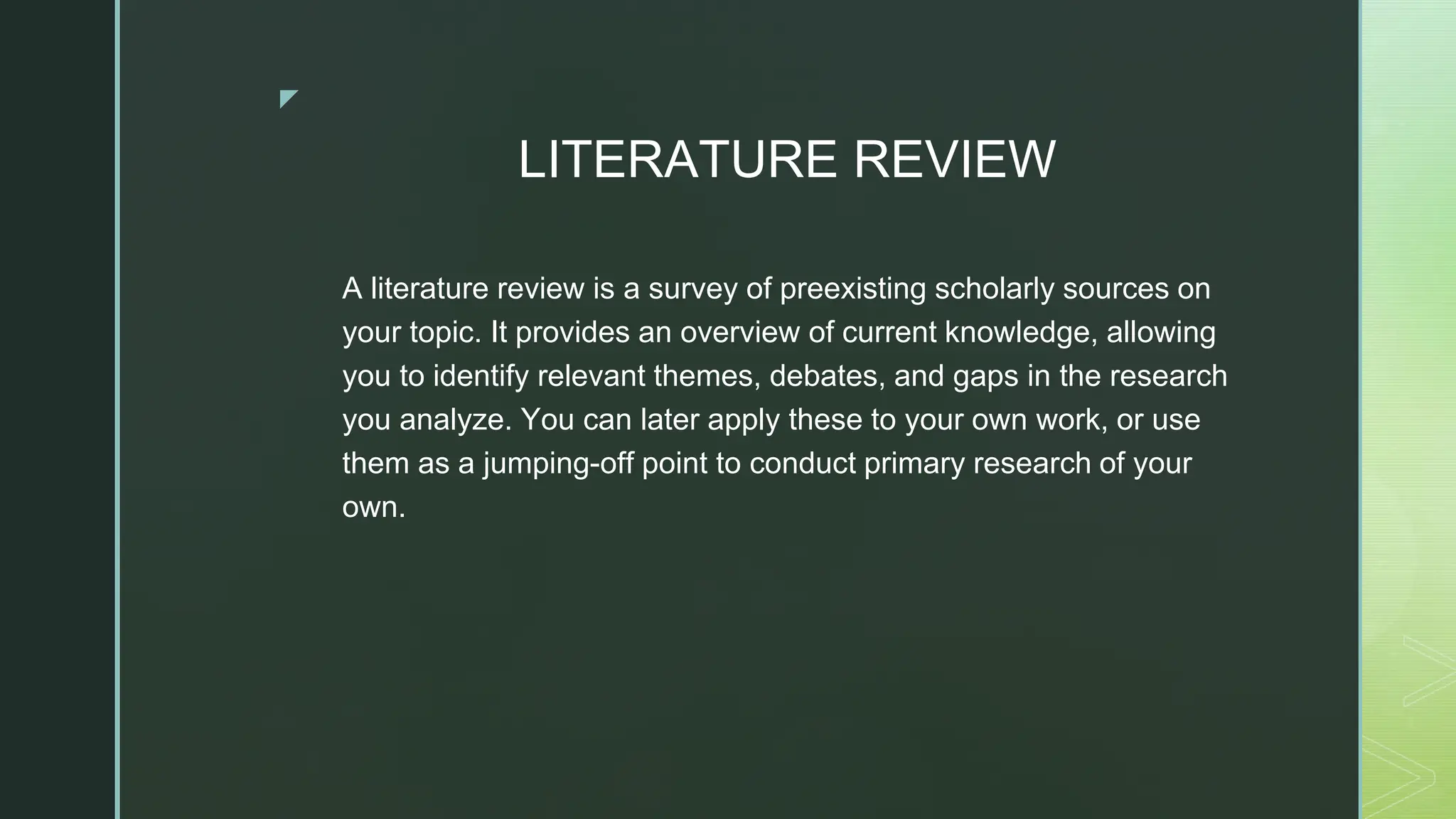 ◤
LITERATURE REVIEW
A literature review is a survey of preexisting scholarly sources on
your topic. It provides an overview of current knowledge, allowing
you to identify relevant themes, debates, and gaps in the research
you analyze. You can later apply these to your own work, or use
them as a jumping-off point to conduct primary research of your
own.
 