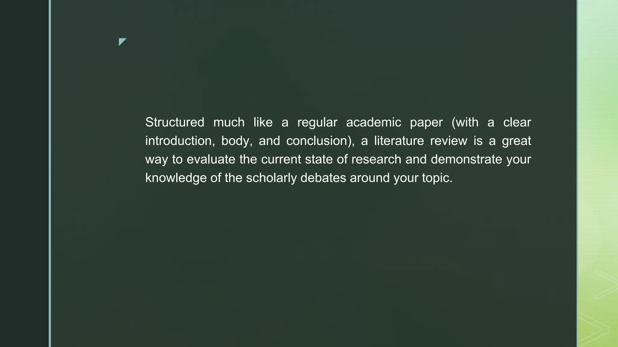 ◤
Structured much like a regular academic paper (with a clear
introduction, body, and conclusion), a literature review is a great
way to evaluate the current state of research and demonstrate your
knowledge of the scholarly debates around your topic.
 