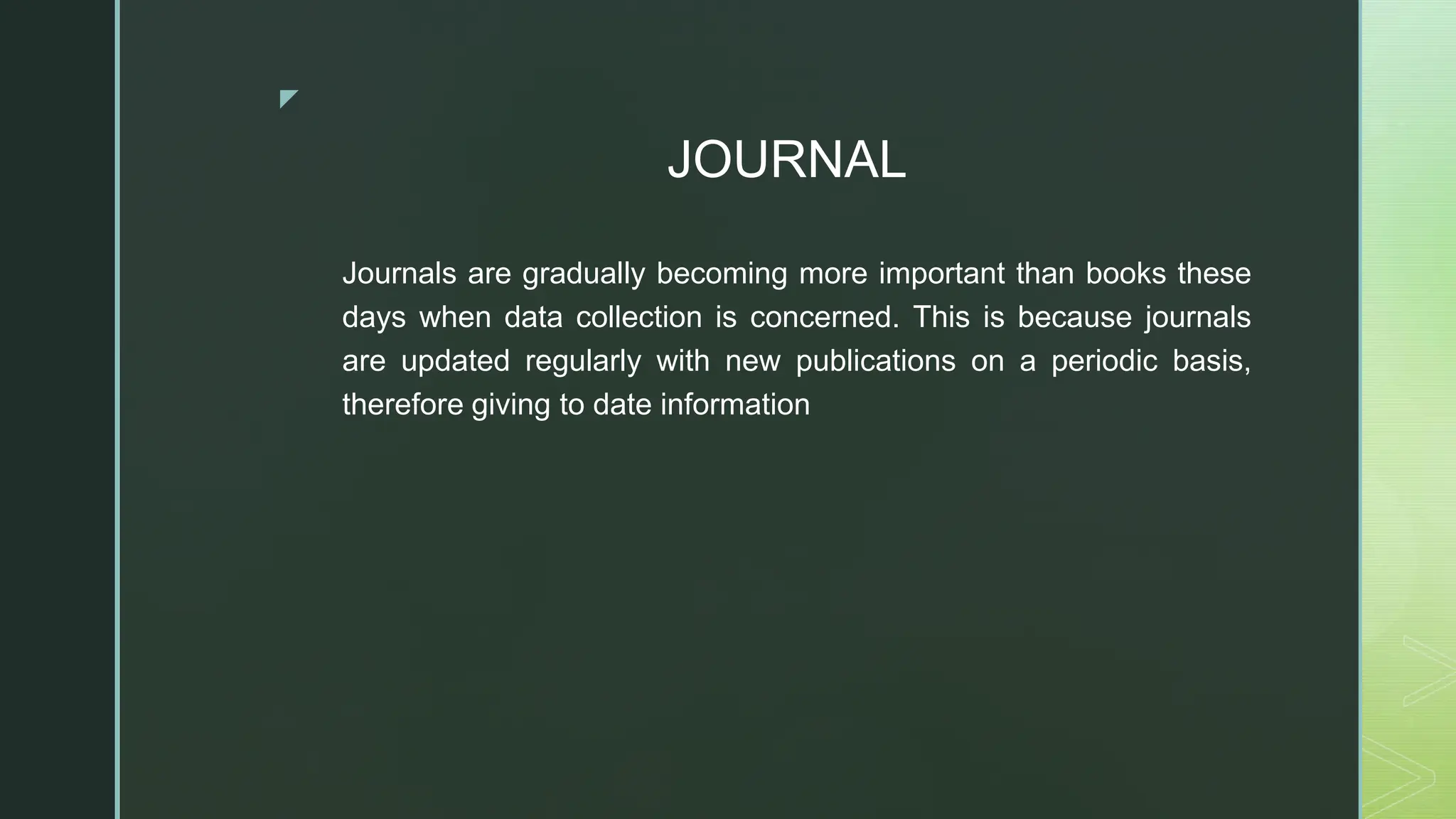 ◤
JOURNAL
Journals are gradually becoming more important than books these
days when data collection is concerned. This is because journals
are updated regularly with new publications on a periodic basis,
therefore giving to date information
 