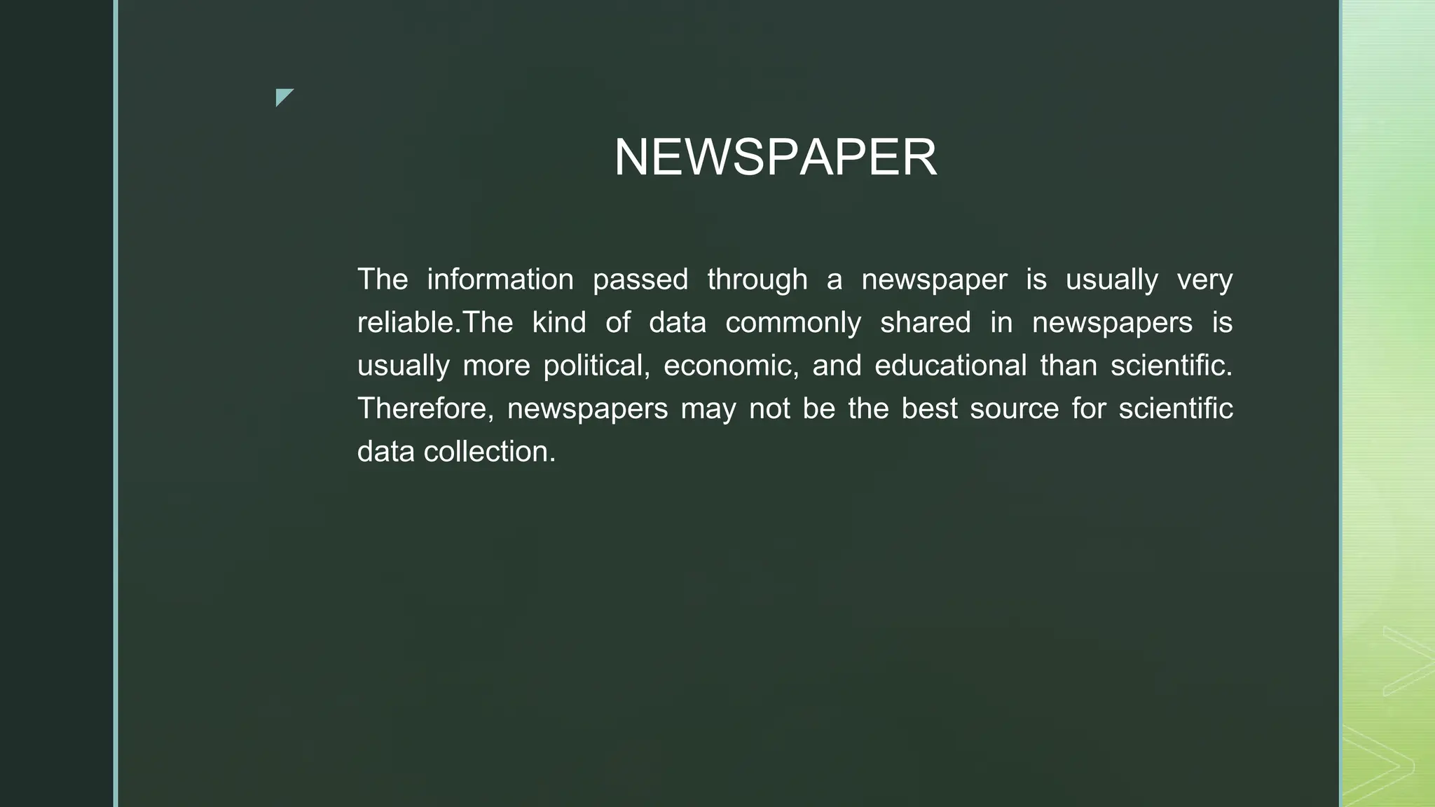 ◤
NEWSPAPER
The information passed through a newspaper is usually very
reliable.The kind of data commonly shared in newspapers is
usually more political, economic, and educational than scientific.
Therefore, newspapers may not be the best source for scientific
data collection.
 