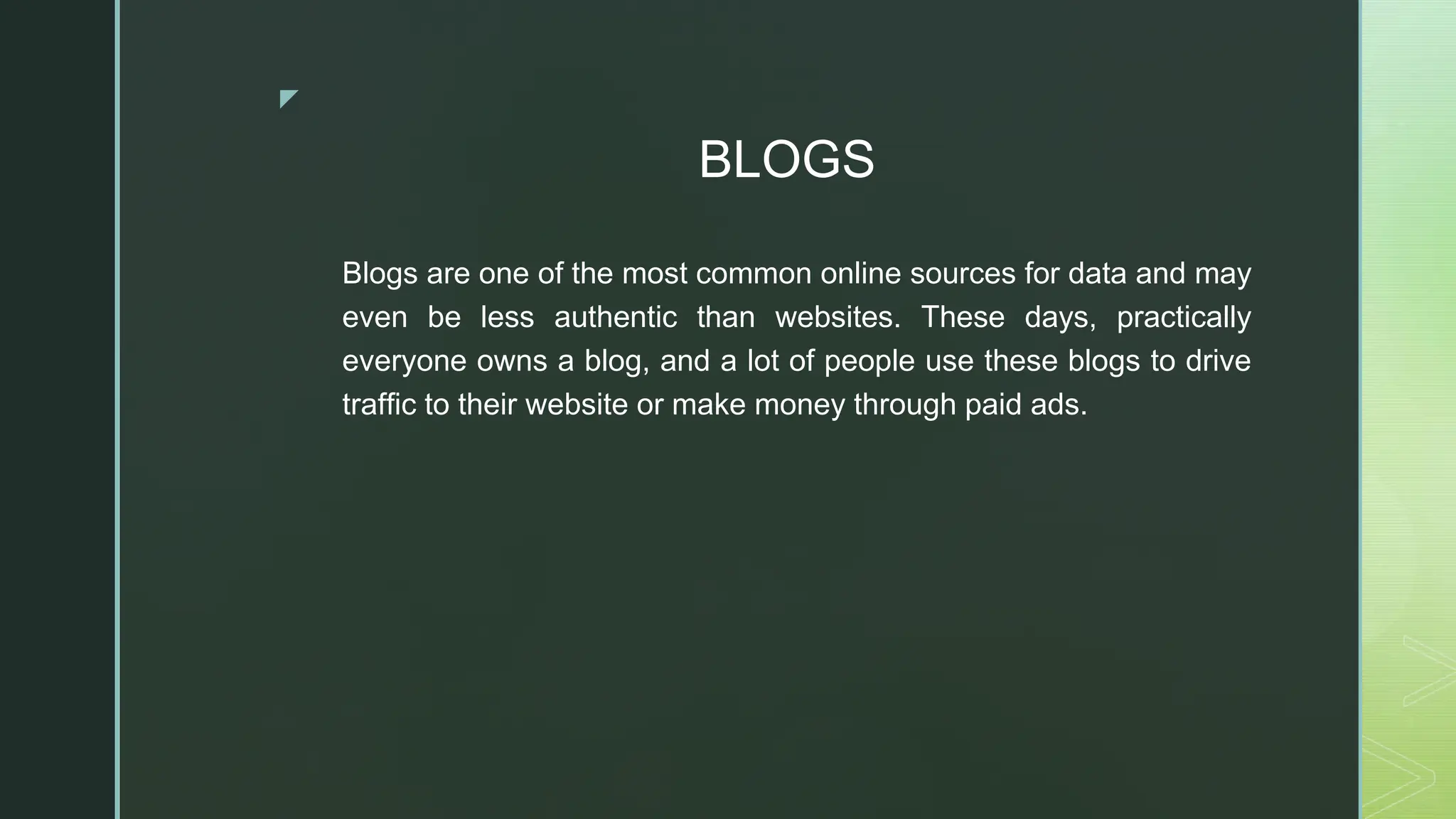 ◤
BLOGS
Blogs are one of the most common online sources for data and may
even be less authentic than websites. These days, practically
everyone owns a blog, and a lot of people use these blogs to drive
traffic to their website or make money through paid ads.
 