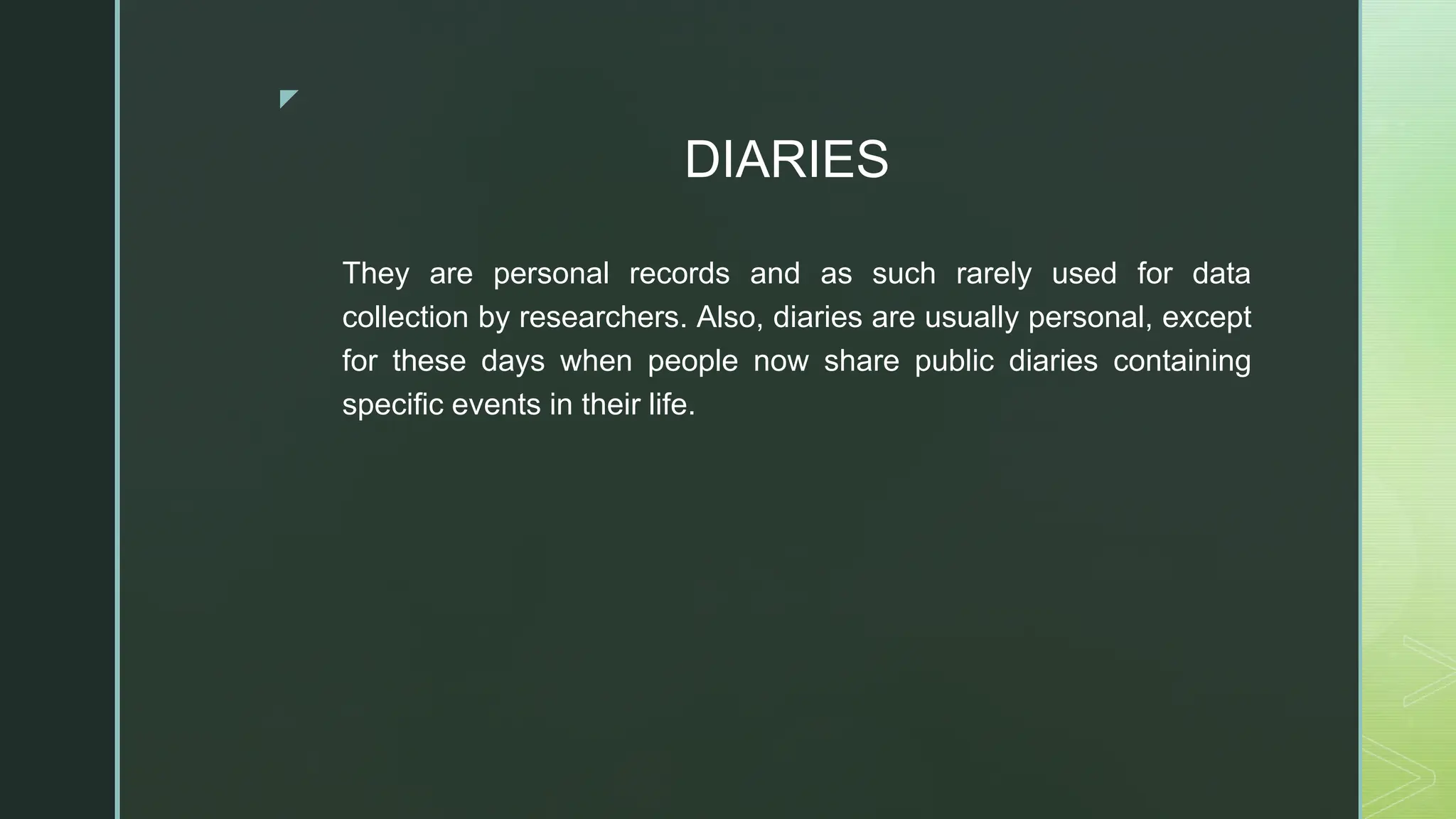 ◤
DIARIES
They are personal records and as such rarely used for data
collection by researchers. Also, diaries are usually personal, except
for these days when people now share public diaries containing
specific events in their life.
 