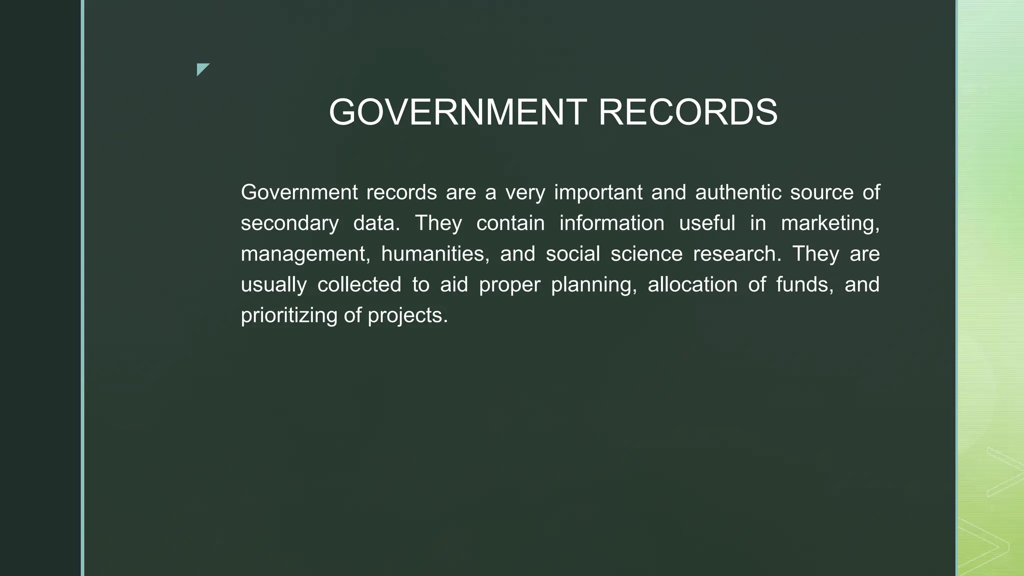 ◤
GOVERNMENT RECORDS
Government records are a very important and authentic source of
secondary data. They contain information useful in marketing,
management, humanities, and social science research. They are
usually collected to aid proper planning, allocation of funds, and
prioritizing of projects.
 