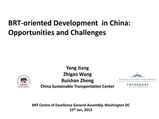 BRT-oriented Development in China:
Opportunities and Challenges



                        Yang Jiang
                       Zhigao Wang
                      Ruishan Zheng
          China Sustainable Transportation Center



      BRT Centre of Excellence General Assembly, Washington DC
                            15th Jan, 2013
 
