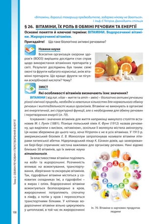 Тема2.ОБМІНРЕЧОВИНІПЕРЕТВОРЕННЯЕНЕРГІЇ
108
«Вітаміни, дорогий товаришу предводителю, задарма нікому не даються».
І. Ільф, Є Петров. Дванадцять стільців
§ 26.	 ВІТАМІНИ, ЇХ РОЛЬ В ОБМІНІ РЕЧОВИН ТА ЕНЕРГІЇ
Основні поняття й ключові терміни: ВІТАМІНИ. Водорозчинні вітамі­
ни. Жиророзчинні вітаміни.
Пригадайте! 	 Що таке біологічно активні речовини?
	 Новини науки
Всесвітня організація охорони здо-
ров’я (ВООЗ) вирішила дослідити стан справ
щодо використання вітамінних препаратів у
світі. Результат досліджень був таким: свіжі
овочі та фрукти набагато корисніші, аніж віта-
мінні препарати. Що краще: фрукти чи пігул-
ки аскорбінової кислоти? Чому?
	ЗМІСТ
	 Які особливості вітамінів визначають їхнє значення?
ВІТАМІНИ ( від лат. vitae – життя та amin – амін) – біологічно активні речовини
різної хімічної природи, необхідні в невеликих кількостях для нормального обміну
речовин і життєдіяльності живих організмів. Вітаміни не виконують в організмі
ані енергетичної, ані структурної функції, але є необхідними для обміну речовин
і перетворення енергії (іл. 70).
Існування і значення вітамінів для життя наприкінці минулого століття вста-
новив М. І. Лунін (1881). Пізніше польський хімік К. Функ (1912) назвав речови-
ну, що виділили з висівок, «вітаміном», оскільки її молекула містила аміногрупу.
Ця назва збережена до цього часу, хоча Нітроген є не в усіх вітамінах. У 1913 р.
американський біохімік Е. В. Макколлум запропонував називати вітаміни літе-
рами латинської абетки. Нідерландський лікар К. Ейкман довів, що захворюван-
ня бері-бері спричиняє нестача важливих для організму речовин. Нині відомо
близько 50 вітамінів, що їх вивчає наука
вітамінологія.
За властивостями вітаміни поділяють
на водо- та жиророзчинні. Розчинність
впливає на всмоктування, транспорту-
вання, зберігання та екскрецію вітамінів.
Так, гідрофільні вітаміни містяться у со-
ковитих складниках їжі, а гідрофобні  –
в жирах і оліях. Водорозчинні вітаміни
всмоктуються безпосередньо в кров,
жиророзчинні потрапляють спочатку
в лімфу, а потім у кров і переносяться
транспортними білками. У клітинах во-
дорозчинні вітаміни вільно циркулюють
у цитоплазмі, в той час як жиророзчинні
Іл. 70. Вітаміни в харчових продуктах
людини
Право для безоплатного розміщення підручника в мережі Інтернет має
Міністерство освіти і науки України http://mon.gov.ua/ та Інститут модернізації змісту освіти https://imzo.gov.ua
 