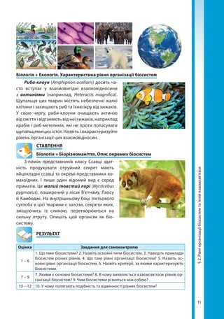 11
Біологія + Екологія. Характеристика рівня організації біосистем
Риба-клоун (Amphiprion ocellaris) досить ча-
сто вступає у взаємовигідні взаємовідносини
з актиніями (наприклад, Heteractis magnifica).
Щупальця цих тварин містять небезпечні жалкі
клітини і захищають риб та їхню ікру від хижаків.
У свою чергу, риби-клоуни очищають актинію
від сміття і відганяють від неї хижаків, наприклад
крабів і риб-метеликів, які не проти поласувати
щупальцями цих істот. Назвіть і охарактеризуйте
рівень організації цих взаємовідносин.
СТАВЛЕННЯ
Біологія + Біорізноманіття. Опис окремих біосистем
З-поміж представників класу Ссавці здат-
ність продукувати отруйний секрет мають
яйцекладні ссавці та окремі представники ко-
махоїдних. І лише один відомий вид є серед
приматів. Це малий товстий лорі (Nycticebus
pygmaeus), поширений у лісах В’єтнаму, Лаосу
й Камбоджі. На внутрішньому боці ліктьового
суглоба в цієї тварини є залози, секрети яких,
змішуючись із слиною, перетворюються на
сильну отруту. Опишіть цей організм як біо­
систему.
	РЕЗУЛЬТАТ
Оцінка Завдання для самоконтролю
1 – 6
1. Що таке біосистеми? 2. Назвіть основні типи біосистем. 3. Наведіть приклади
біосистем різних рівнів. 4. Що таке рівні організації біосистем? 5. Назвіть ос-
новні рівні організації біосистем. 6. Назвіть критерії, за якими характеризують
біосистеми.
7 – 9
7. Якими є основні біосистеми? 8. В чому виявляється взаємозв’язок рівнів ор-
ганізації біосистем? 9. Чим біосистеми різняться між собою?
10 – 12 10. У чому полягають подібність та відмінності різних біосистем?
§2.Рівніорганізаціїбіосистемтаїхнійвзаємозв’язок
Право для безоплатного розміщення підручника в мережі Інтернет має
Міністерство освіти і науки України http://mon.gov.ua/ та Інститут модернізації змісту освіти https://imzo.gov.ua
 