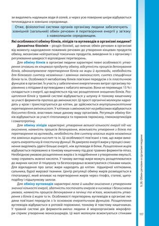 117
§28.Обмінречовинворганізмілюдини
зи видаляють надлишок води й солей, а через усю поверхню шкіри відбувається
тепловіддача в зовнішнє середовище.
Отже, фізіологічні системи органів організму людини забезпечують
зовнішній (загальний) обмін речовин й перетворення енергії у зв’язку
з навколишнім середовищем.
Які особливості обміну білків, ліпідів та вуглеводів в організмі людини?
Динамічна біохімія – розділ біохімії, що вивчає обмін речовин в організмі
від моменту надходження поживних речовин до утворення кінцевих продуктів
обміну, механізми нейтралізації токсичних продуктів, виведення їх з організму і
регулювання швидкості відповідних перетворень.
Для обміну білків в організмі людини характерні певні особливості: утво-
рення сечовини як кінцевого продукту обміну, відсутність процесів депонування
білків, однонапрямлене перетворення білків на жири й вуглеводи, необхідність
для білкового синтезу незамінних і замінних амінокислот, синтез специфічних
білків та ін. Особливості метаболізму білків пов’язані передусім з їх пластичною
функцією в організмі. Їх участь у забезпеченні енергетичних витрат організму по-
рівнянно з ліпідами й вуглеводами є набагато меншою. Вона не перевищує 15 % і
складається з енергії, що виділяється під час розщеплення зношених білків. Роз-
щеплення білків у травній системі відбувається у шлунку й тонкому кишечнику
за участі ферментів-протеаз до амінокислот. Ці прості органічні молекули надхо-
дять у кров і транспортуються до клітин, де здійснюється внутрішньоклітинне
перетворення амінокислот. У клітинах з амінокислот на рибосомах відбувається
біосинтез білків, властивих лише даному виду організмів. Регуляція обміну біл-
ків відбувається за участі гіпоталамуса та гормонів тироксину, глюкокортикоїдів
і соматотропіну.
Для обміну ліпідів характерні: утворення великої кількості енергії під час
окиснення, наявність процесів депонування, можливість утворення з білків та
перетворення на вуглеводи, необхідність для синтезу власних жирів незамінних
та замінних жирних кислот та ін. Ці особливості пов’язані з тим, що жири вико-
нують енергетичну й пластичну функції. Як джерело енергії жири у процесі окис-
нення виділяють удвічі більше енергії, ніж вуглеводи й білки. Розщеплення жирів
відбувається переважно в тонкому кишечнику під дією травних ферментів-ліпаз.
Необхідною умовою розщеплення жирів є їх подрібнення з утворенням емульсії,
чому сприяють жовчні кислоти. У такому вигляді жири можуть розщеплюватися
до жирних кислот й гліцеролу та безпосередньо всмоктуватися стінками кишок.
Для відкладання про запас жири надходять до клітин підшкірної клітковини,
сальника, бурої жирової тканини. Центр регуляції обміну жирів розміщується в
гіпоталамусі, який впливає на перетворення жирів через гіпофіз, статеві, щито-
подібну і підшлункову залози.
Для обміну вуглеводів характерні легке й швидке окиснення з утворенням
значної кількості енергії, здатність постачати енергію в кисневих і безкисневих
умовах, наявність процесів депонування в печінці та м’язах, можливість утво-
рення з білків й жирів та ін. Особливості перетворень вуглеводів в організмі лю-
дини пов’язані передусім з їх основною енергетичною функцією. Розщеплення
вуглеводів відбувається в ротовій порожнині, тонкому й товстому кишечниках.
У травній системі дія ферментів-амілаз людини й мікроорганізмів мікрофло-
ри сприяє утворенню моносахаридів. Ці малі молекули всмоктуються стінками
Право для безоплатного розміщення підручника в мережі Інтернет має
Міністерство освіти і науки України http://mon.gov.ua/ та Інститут модернізації змісту освіти https://imzo.gov.ua
 