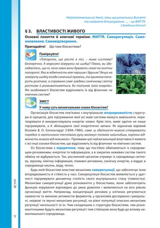 ВСТУП
12
Найпотаємніше на Землі, поки що унікальне у Всесвіті
та найважче для розуміння…, – це ЖИТТЯ.
З довідника біології
§ 3.	 ВЛАСТИВОСТІ ЖИВОГО
Основні поняття й ключові терміни: ЖИТТЯ. Саморегуляція. Само­
оновлення. Самовідтворення.
Пригадайте! 	 Що таке біосистеми?
	Поміркуйте!
«Папороть, що росте в лісі, – жива система?
Безперечно. А морозяні візерунки на шибці? Певно, ви здо-
гадаєтесь, що ні, хоча зовні вони бувають схожі на листки
папороті. Яка ж відмінність між першим і другим? Якщо на
замерзлу шибку впаде сонячний промінь, то крижана папо-
роть розтане, а справжня саме завдяки сонячному світлу
ростиме й розвиватиметься, бо поглинає його енергію».
Які особливості біосистем відрізняють їх від фізичних чи
хімічних систем?
	ЗМІСТ
	 У чому суть визначальних ознак біосистем?
Організація біосистем пов’язана з внутрішньою впорядкованістю структу-
ри й процесів, для підтримання якої усі живі системи можуть вивільняти, пере-
творювати й використовувати енергію ззовні. Крім того, живе здатне не лише
підтримувати, а й збільшувати свої енергетичні запаси. Як відзначав відомий
біо­хімік В. О. Енгельгардт (1894–1984), саме «у здатності живого створювати
порядок із хаотичного теплового руху молекул полягає найглибша, корінна від-
мінність живого від неживого». Проявами цієї найзагальнішої властивості живого
є всі інші ознаки біосистем, що відрізняють їх від фізичних чи хімічних систем.
Усі біосистеми є відкритими, тому що постійно обмінюються із середови-
щем речовинами, енергією та інформацією, а в закритих неживих систем такого
обміну не відбувається. Так, рослинний організм отримує із середовища світло-
ву, звукову, хімічну інформацію, поживні речовини, сонячну енергію, а віддає в
середовище кисень, воду, тепло.
Будь-якій біосистемі властиві механізми саморегуляції, що забезпечує їхню
впорядкованість й стійкість у часі. Саморегуляція біосистем виявляється у здат-
ності підтримувати динамічну сталість свого внутрішнього стану (гомеостаз).
Механізми саморегуляції дуже різноманітні у біосистемах, вони забезпечують
функцію керування відповідно до умов довкілля і виявляються на всіх рівнях
організації життя. Наприклад, концентрація речовин у клітинах регулюється
наявністю та змінною активністю ферментів, у організмів досліджено гумораль-
ні, нервові та імунні механізми регуляції, на рівні популяції описано механізми
регуляції чисельності та ін. Чим складнішою є структура біосистеми, тим різно-
манітнішими будуть механізми регуляції і тим стійкішою вона буде до впливу на-
вколишнього середовища.
Право для безоплатного розміщення підручника в мережі Інтернет має
Міністерство освіти і науки України http://mon.gov.ua/ та Інститут модернізації змісту освіти https://imzo.gov.ua
 