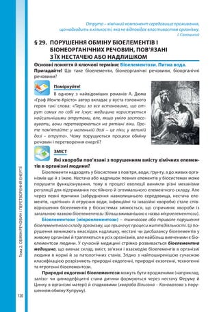 Тема2.ОБМІНРЕЧОВИНІПЕРЕТВОРЕННЯЕНЕРГІЇ
120
Отрута – хімічний компонент середовища проживання,
що надходить в кількості, яка не відповідає властивостям організму.
І. Саноцький
§ 29.	 ПОРУШЕННЯ ОБМІНУ БІОЕЛЕМЕНТІВ І
БІОНЕОРГАНІЧНИХ РЕЧОВИН, ПОВ’ЯЗАНІ
З ЇХ НЕСТАЧЕЮ АБО НАДЛИШКОМ
Основні поняття й ключові терміни: Біоелементози. Питна вода.
Пригадайте! Що таке біоелементи, біонеорганічні речовини, біоорганічні
речовини?
	Поміркуйте!
В одному з найвідоміших романів А. Дюма
«Граф Монте-Крісто» автор вкладає у вуста головного
героя такі слова: «Перш за все встановимо, що от-
рут самих по собі не існує: медицина користується
найсильнішими отрутами, але, якщо уміло застосо-
вувати, вони перетворюються на рятівні ліки. Про-
те пам'ятайте: у маленькій дозі – це ліки, у великій
дозі – отрута». Чому порушуються процеси обміну
речовин і перетворення енергії?
	ЗМІСТ
	 Які хвороби пов’язані з порушенням вмісту хімічних елемен­
тів в організмі людини?
Біоелементи надходять у біосистеми з повітря, води, ґрунту, а до живих орга-
нізмів ще й з їжею. Нестача або надлишок певних елементів у біосистемах може
порушити функціонування, тому в процесі еволюції виникли різні механізми
регуляції для підтримання постійного й оптимального елементного складу. Але
через певні причини (забруднення навколишнього середовища, нестача еле-
ментів, «цвітіння» й отруєння води, інфекційні та інвазійні хвороби) стале спів-
відношення біоелементів у біосистемах змінюється, що спричиняє хвороби із
загальною назвою біоелементози (більш вживанішою є назва мікроелементози).
Біоелементози (мікроелементози) – тимчасове або тривале порушення
біоелементного складу організму, що пригнічує процеси життєдіяльності. Ці по-
рушення виникають внаслідок надлишку, нестачі чи дисбалансу біоелементів у
живому організмі й трапляються в усіх організмів, але найбільш вивченими є біо­
елементози людини. У сучасній медицині стрімко розвивається біоелементна
медицина, що вивчає склад, вміст, зв’язки і взаємодію біоелементів в організмі
людини в нормі й за патологічних станів. Згідно з найпоширенішою сучасною
класифікацією розрізняють природні ендогенні, природні екзогенні, техногенні
та ятрогенні біоелементози.
Природні ендогенні біоелементози можуть бути вродженими (наприклад,
залізо- чи цинкодефіцитні стани дитини формуються через нестачу Феруму й
Цинку в організмі матері) й спадковими (хвороба Вільсона – Коновалова з пору-
шенням обміну Купруму).
Право для безоплатного розміщення підручника в мережі Інтернет має
Міністерство освіти і науки України http://mon.gov.ua/ та Інститут модернізації змісту освіти https://imzo.gov.ua
 