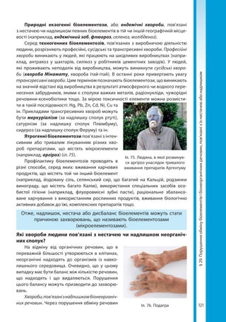 121
§29.Порушенняобмінубіоелементівібіонеорганічнихречовин,пов’язанізїхнестачеюабонадлишком
Природні екзогенні біоелементози, або ендемічні хвороби, пов’язані
з нестачею чи надлишком певних біоелементів в тій чи іншій географічній місце-
вості (наприклад, ендемічний зоб, флюороз, селеноз, молібденоз).
Серед техногенних біоелементозів, по­в’язаних з виробничою діяльністю
людини, розрізняють професійні, сусідські та трансгресивні хвороби. Професійні
хвороби виникають у людей, які працюють на шкідливих виробництвах (напри-
клад, антракоз у шахтарів, силікоз у робітників цементних заводів). У людей,
які проживають неподалік від виробництва, можуть виникнути сусідські хворо-
би (хвороба Мінамату, хвороба ітай-ітай). В останні роки привертають увагу
трансгресивні хвороби. Цим терміном позначають біоелементози, що виникають
на значній відстані від виробництва в результаті атмосферного чи водного пере-
несення забрудників, якими є сполуки важких металів, радіонукліди, чужорідні
речовини-ксенобіотики тощо. За мірою токсичності елементи можна розмісти-
ти в такій послідовності: Hg, Pb, Zn, Cd, Ni, Cu та
ін. Прикладами трансгресивних хвороб можуть
бути меркуріалізм (за надлишку сполук ртуті),
сатурнізм (за надлишку сполук Плюмбуму),
сидероз (за надлишку сполук Феруму) та ін.
Ятрогенні біоелементози пов’язані з інтен-
сивним або тривалим лікуванням різних хво-
роб препаратами, що містять мікроелементи
(наприклад, аргіроз) (іл. 75).
Профілактику біоелементозів проводять в
різні способи, серед яких: вживання харчових
продуктів, що містять той чи інший біоелемент
(наприклад, йодовану сіль, селянський сир, що багатий на Кальцій, родзинки
винограду, що містять багато Калію), використання спеціальних засобів осо-
бистої гігієни (наприклад, флуоровмісні зубні пасти), раціональне збалансо-
ване харчування з використанням рослинних продуктів, вживання біологічно
активних добавок до їжі, комплексних препаратів тощо.
Отже, надлишок, нестача або дисбаланс біоелементів можуть стати
причиною захворювань, що називають біоелементозами
(мікроелементозами).
Які хвороби людини пов’язані з нестачею чи надлишком неорганіч­
них сполук?
На відміну від органічних речовин, що в
переважній більшості утворюються в клітинах,
неорганічні надходять до організмів із навко-
лишнього середовища. Очевидно, що у цьому
випадку має бути баланс між кількістю речовин,
що надходять і що видаляються. Порушення
цього балансу можуть призводити до захворю-
вань.
Хвороби,пов’язанізнадлишкомбіонеорганіч-
них речовин. Через порушення обміну речовин
Іл. 75. Людина, в якої розвинув-
ся аргіроз унаслідок тривалого
вживання препаратів Аргентуму
Іл. 76. Подагра
Право для безоплатного розміщення підручника в мережі Інтернет має
Міністерство освіти і науки України http://mon.gov.ua/ та Інститут модернізації змісту освіти https://imzo.gov.ua
 