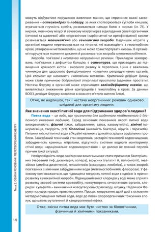 Тема2.ОБМІНРЕЧОВИНІПЕРЕТВОРЕННЯЕНЕРГІЇ
122
можуть відбуватися порушення живлення тканин, що спричиняє важкі захво-
рювання – остеохондроз та подагру, за яких спотворюються суглоби кінцівок,
втрачається гнучкість хребта, розвиваються напади болю в нирках (іл. 76). У
нирках, жовчному міхурі й сечовому міхурі через відкладання солей органічних
(сечової та щавлевої) або неорганічних (карбонатної чи ортофосфатної) кислот
розвивається жовчокам'яна або сечокам'яна хвороба. Надлишок нітратів у
організмі людини перетворюється на нітрити, які взаємодіють з гемоглобіном
крові, утворюючи метгемоглобін, що не може транспортувати кисень. В організ-
мі порушується тканинне дихання й розвивається хвороба метгемоглобінемія.
Хвороби, пов’язані з нестачею неорганічних речовин. Прикладом захворю-
вань, пов’язаних з дефіцитом Кальцію, є остеопороз, що призводить до під-
вищення крихкості кісток і високого ризику їх переломів. Цинк є важливим
чинником для здорового функціонування чоловічих репродуктивних органів.
Цей елемент ще називають «чоловічим металом». Критичний дефіцит Цинку
може стати причиною доброякісної гіперплазії простати (аденоми простати).
Нестача Феруму в організмі може спричинити залізодефіцитну анемію, що
виявляється зниженням рівня еритроцитів і гемоглобіну в крові. За даними
ВООЗ, дефіцит Феруму виявлено в кожного п'ятого жителя Землі.
Отже, як надлишок, так і нестача неорганічних речовин однаково
шкідливі для організму людини.
Яке значення якості питної води для підтримання здоров’я людини?
Питна вода – це вода, що призначена для щоденного необмеженого й без-
печного вживання людиною. Серед основних показників якості питної води
виокремлюють: фізичні (смак, забарвлення, запах, каламутність), хімічні (мі-
нералізація, твердість, рН), біологічні (наявність бактерій, вірусів і паразитів).
Питання якісної питної води в Україні належить до найгостріших соціальних про-
блем. Занедбаний технічний стан водогонів, застарілі технології водоочищення,
забрудненість криниць нітратами, відсутність системи водного моніторингу,
стічні води, нараціональне водовикористання – це далеко не повний перелік
причин такої ситуації.
Невідповідність води санітарним вимогам може стати причиною бактеріаль-
них (черевний тиф, дизентерія, холера), вірусних (гепатит А, поліомієліт), інва-
зійних (амебна дизентерія), гельмінтозів (аскаридоз, лямбліоз), а також хвороб,
пов’язаних з хімічним забрудненням води (метгемоглобінемія, флюорози). У фа-
ховому колі вважається, що підвищена твердість питної води є однією із причин
розвитку сечокам'яної хвороби. Підвищений вміст хлоридів у воді може сприяти
розвитку хвороб системи кровообігу, новоутворень сечостатевих органів, хло-
ридів і сульфатів – виникнення новоутворень стравоходу, шлунку. Надлишок Фе-
руму порушує процес кровотворення. Процес хлорування, що й досі є основним
методом очищення питної води, веде до появи хлороорганічних токсичних спо-
лук, що мають мутагенний й канцерогенний ефект. 
Отже, якісна питна вода має бути чистою за біологічними,
фізичними й хімічними показниками.
Право для безоплатного розміщення підручника в мережі Інтернет має
Міністерство освіти і науки України http://mon.gov.ua/ та Інститут модернізації змісту освіти https://imzo.gov.ua
 