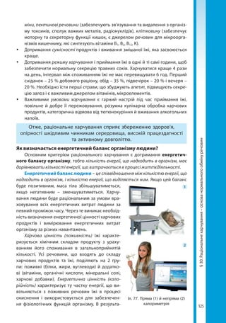125
§30.Раціональнехарчування–основанормальногообмінуречовин
міни, пектинові речовини (забезпечують зв’язування та видалення з організ-
му токсинів, сполук важких металів, радіонуклідів), клітковину (забезпечує
моторну та секреторну функції кишок, є джерелом речовин для мікроорга-
нізмів кишечнику, які синтезують вітаміни В1, В2, В12, К).
	Дотримання сумісності продуктів і вживання змішаної їжі, яка засвоюється
краще.
	Дотримання режиму харчування і приймання їжі в одні й ті самі години, щоб
забезпечити нормальну секрецію травних соків. Харчуватися краще 4 рази
на день, інтервал між споживанням їжі не має перевищувати 6 год. Перший
сніданок – 25 % добового раціону, обід – 35 %, підвечірок – 20 % і вечеря –
20 %. Необхідно їсти перші страви, що збуджують апетит, підвищують секре-
цію залоз і є важливим джерелом вітамінів, мікроелементів.
	Важливими умовами харчування є гарний настрій під час приймання їжі,
повільне й добре її пережовування, розумна кулінарна обробка харчових
продуктів, категорична відмова від тютюнокуріння й вживання алкогольних
напоїв.
Отже, рацiональне харчування сприяє збереженню здоров’я,
опiрностi шкiдливим чинникам середовища, високiй працездатностi
та активному довголiттю.
Як визначається енергетичний баланс організму людини?
Основним критерієм раціонального харчування є дотримання енергетич­
ного балансу організму, тобто кількість енергії, що надходить в організм, має
дорівнювати кількості енергії, що витрачається в процесі життєдіяльності.
Енергетичний баланс людини – це співвідношення між кількістю енергії, що
надходить в організм, і кількістю енергії, що виділяється ним. Якщо цей баланс
буде позитивним, маса тіла збільшуватиметься,
якщо негативним – зменшуватиметься.  Харчу-
вання людини буде раціональним за умови вра-
ховування всіх енергетичних витрат людини за
певний проміжок часу. Через те виникає необхід-
ність визначення енергетичної цінності харчових
продуктів і вимірювання енергетичних витрат
організму за різних навантажень.
Харчова цінність (поживність) їжі характе-
ризується хімічним складом продукту з ураху-
ванням його споживання в загальноприйнятій
кількості. Усі речовини, що входять до складу
харчових продуктів та їжі, поділяють на 2 гру-
пи: поживні (білки, жири, вуглеводи) й додатко-
ві (вітаміни, органічні кислоти, мінеральні солі,
харчові добавки). Енергетична цінність (кало-
рійність) характеризує ту частку енергії, що ви-
вільняється з поживних речовин їжі в процесі
окиснення і використовується для забезпечен-
ня фізіологічних функцій організму. В результа-
Іл. 77. Пряма (1) й непряма (2)
калориметрія
1
2
Право для безоплатного розміщення підручника в мережі Інтернет має
Міністерство освіти і науки України http://mon.gov.ua/ та Інститут модернізації змісту освіти https://imzo.gov.ua
 