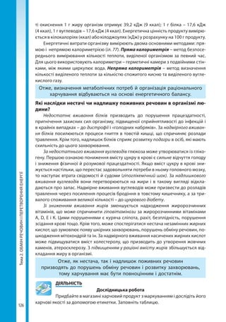 Тема2.ОБМІНРЕЧОВИНІПЕРЕТВОРЕННЯЕНЕРГІЇ
126
ті окиснення 1 г жиру організм отримує 39,2 кДж (9 ккал); 1 г білка – 17,6 кДж
(4 ккал), 1 г вуглеводів – 17,6 кДж (4 ккал). Енергетична цінність продукту вимірю-
ється в кілокалоріях (ккал) або кілоджоулях (кДж) у розрахунку на 100 г продукту. 
Енергетичні витрати організму вимірюють двома основними методами: пря-
мою і непрямою калориметрією (іл. 77). Пряма калориметрія – метод безпосе-
реднього вимірювання кількості теплоти, виділеної організмом за певний час.
Для цього використовують калориметри – герметичні камери з подвійними стін-
ками, між якими циркулює вода. Непряма калориметрія – метод визначення
кількості виділеного теплоти за кількістю спожитого кисню та виділеного вугле-
кислого газу.
Отже, визначення метаболічних потреб й організація раціонального
харчування відбуваються на основі енергетичного балансу.
Які наслідки нестачі чи надлишку поживних речовин в організмі лю­
дини?
Недостатнє вживання білків призводить до порушення працездатності,
пригнічення захисних сил організму, підвищеної сприйнятливості до інфекцій і
в крайніх випадках – до дистрофії і «голодних набряків». За надмірного вживан-
ня білків посилюються процеси гниття в товстій кишці, що спричиняє розлади
травлення. Крім того, надлишок білків сприяє розвитку подагри в осіб, які мають
схильність до цього захворювання.
За недостатнього вживання вуглеводів глюкоза може утворюватися із гліко-
гену. Першою ознакою пониження вмісту цукру в крові є сильне відчуття голоду
і зниження фізичної й розумової працездатності. Якщо вміст цукру в крові зни-
жується настільки, що перестає задовольняти потреби в ньому головного мозку,
то наступає втрата свідомості й судоми (гіпоглікемічний шок). За надлишкового
вживання вуглеводів вони перетворюються на жири і в такому вигляді відкла-
даються про запас. Надмірне вживання вуглеводів може призвести до розладів
травлення через посилення процесів бродіння в товстому кишечнику, а за три-
валого споживання великої кількості – до цукрового діабету.
Зі зниженням вживання жирів зменшується надходження жиророзчинних
вітамінів, що може спричинити гіповітамінози за жиророзчинними вітамінами
А, D, Е і К. Цими порушеннями є куряча сліпота, рахіт, безплідність, порушення
зсідання крові тощо. Крім того, може спостерігатися нестача незамінних жирних
кислот, що зумовлює появу шкірних захворювань, порушень обміну речовин, по-
шкодження мітохондрій та ін. За надмірного вживання насичених жирних кислот
може підвищуватися вміст холестеролу, що призводить до утворення жовчних
каменів, атеросклерозу. З підвищенням у раціоні вмісту жирів збільшується від-
кладання жиру в організмі.
Отже, як нестача, так і надлишок поживних речовин
призводять до порушень обміну речовин і розвитку захворювань,
тому харчування має бути повноцінним і достатнім.
	ДІЯЛЬНІСТЬ
Дослідницька робота
Придбайте в магазині харчовий продукт з маркуванням і дослідіть його
харчові якості за допомогою етикетки. Заповніть таблицю.
Право для безоплатного розміщення підручника в мережі Інтернет має
Міністерство освіти і науки України http://mon.gov.ua/ та Інститут модернізації змісту освіти https://imzo.gov.ua
 