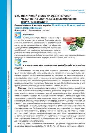 Тема2.ОБМІНРЕЧОВИНІПЕРЕТВОРЕННЯЕНЕРГІЇ
128
Чужа чужина не пожаліє.
П. Мирний
§ 31.	 НЕГАТИВНИЙ ВПЛИВ НА ОБМІН РЕЧОВИН
ЧУЖОРІДНИХ СПОЛУК ТА ЇХ ЗНЕШКОДЖЕННЯ
В ОРГАНІЗМІ ЛЮДИНИ
Основні поняття й ключові терміни: Ксенобіотики. Психоактивні ре­
човини. Біотрансформація.
Пригадайте! 	 Що таке обмін речовин?
	Знайомтеся!
Мабуть, всі ви чули термін «органічні про-
дукти». Він асоціюється з чимось безпечним та еко-
логічним. Принаймні, безпечнішим та екологічнішим,
ніж те, що ми щодня вживаємо в їжу. І це дійсно так,
адже органічні продукти (біопродукти, organic food
англійською) – це продукти, виготовлення яких пе-
редбачає мінімальне використання пестицидів, син-
тетичних мінеральних добрив, регуляторів росту, штучних харчових добавок.
Це продукти без ксенобіотиків (від грец. ксенос – чужий, біос – життя).
	ЗМІСТ
	 У чому полягає негативний вплив ксенобіотиків на організм
людини?
Крім поживних речовин в організм людини з харчовими продуктами, пові-
трям, питною водою або крізь шкіру можуть потрапити й чужорідні хімічні ре-
човини, що їх називають ксенобіотиками. Ці речовини не використовуються в
організмі ні як пластичний, ні як енергетичний матеріал. До ксенобіотиків нале-
жать діоксини, ліки, наркотичні речовини, пестициди, мінеральні добрива, мийні
засоби, радіонукліди, синтетичні барвники та інші. Найнебезпечнішими у цій
групі є діоксини, пестициди, сполуки важких металів, нітрати.
Діоксини – група хлоровмісних вуглеводнів із потужною токсичною дією на
організм. Найнебезпечнішими джерелами діоксинів є підприємства з хлоровміс-
ними технологічними процесами (хімічні, целюлозно-паперові, металургійні),
сміттєспалювальні заводи та звалища хімічних відходів. Спалювання будь-яких
хлорованих вуглеводнів (гуми, поролону, лінолеуму, поліетилену, пластику) су-
проводжується викидом цих сполук в атмосферу. Діоксини добре розчиняються
в жирах і тому в організм надходять головним чином із м’ясом, рибою та молоком.
Пестициди – хімікати, що використовуються для боротьби зі шкідниками та
для захисту рослин. Особливо небезпечними є хлороорганічні пестициди (гек-
сахлоран, поліхлоропінен), фосфороорганічні інсектициди (дихлофос, карбо-
фос, хлорофос), ртутьорганічні речовини (гранозан). Усі без винятку пестициди
за ретельного вивчення виявляли або мутагенну, або іншу негативну дію на живу
природу і людину. Близько 90 % усіх фунгіцидів, 60 % гербіцидів і 30 % інсектици-
дів є канцерогенними сполуками.
У зв’язку з антропогенним впливом значно зріс рівень забруднення довкілля
сполуками важких металів (Cu, Ni, Cd, Zn, Pb, Hq). Висока потенційна набезпе-
Право для безоплатного розміщення підручника в мережі Інтернет має
Міністерство освіти і науки України http://mon.gov.ua/ та Інститут модернізації змісту освіти https://imzo.gov.ua
 