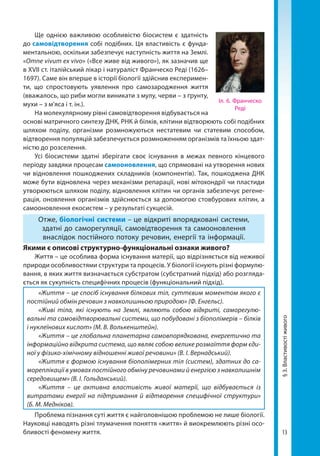 13
Ще однією важливою особливістю біосистем є здатність
до самовідтворення собі подібних. Ця властивість є фунда-
ментальною, оскільки забезпечує наступність життя на Землі.
«Omne vivum ex vivo» («Все живе від живого»), як зазначив ще
в XVII ст. італійський лікар і натураліст Франческо Реді (1626–
1697). Саме він вперше в історії біології здійснив експеримен-
ти, що спростовують уявлення про самозародження життя
(вважалось, що риби могли виникати з мулу, черви – з ґрунту,
мухи – з м’яса і т. ін.).
На молекулярному рівні самовідтворення відбувається на
основі матричного синтезу ДНК, РНК й білків, клітини відтворюють собі подібних
шляхом поділу, організми розмножуються нестатевим чи статевим способом,
відтворення популяцій забезпечується розмноженням організмів та їхньою здат-
ністю до розселення.
Усі біосистеми здатні зберігати своє існування в межах певного кінцевого
періоду завдяки процесам самооновлення, що спрямовані на утворення нових
чи відновлення пошкоджених складників (компонентів). Так, пошкоджена ДНК
може бути відновлена через механізми репарації, нові мітохондрії чи пластиди
утворюються шляхом поділу, відновлення клітин чи органів забезпечує регене-
рація, оновлення організмів здійснюється за допомогою стовбурових клітин, а
само­оновлення екосистем – у результаті сукцесій.
Отже, біологічні системи – це відкриті впорядковані системи,
здатні до саморегуляції, самовідтворення та самооновлення
внаслідок постійного потоку речовин, енергії та інформації.
Якими є описові структурно-функціональні ознаки живого?
Життя – це особлива форма існування матерії, що відрізняється від неживої
природи особливостями структури та процесів. У біології існують різні формулю-
вання, в яких життя визначається субстратом (субстратний підхід) або розгляда-
ється як сукупність специфічних процесів (функціональний підхід).
«Життя – це спосіб існування білкових тіл, суттєвим моментом якого є
постійний обмін речовин з навколишньою природою» (Ф. Енгельс).
«Живі тіла, які існують на Землі, являють собою відкриті, саморегулю-
вальні та самовідтворювальні системи, що побудовані з біополімерів – білків
і нуклеїнових кислот» (М. В. Волькенштейн).
«Життя – це глобальна планетарна самовпорядкована, енергетично та
інформаційно відкрита система, що являє собою велике розмаїття форм єди-
ної у фізико-хімічному відношенні живої речовини» (В. І. Вернадський).
«Життя є формою існування біополімерних тіл (систем), здатних до са-
мореплікації в умовах постійного обміну речовинами й енергією з навколишнім
середовищем» (В. І. Гольданський).
«Життя – це активна властивість живої матерії, що відбувається із
витратами енергії на підтримання й відтворення специфічної структури»
(Б. М. Мед­ніков).
Проблема пізнання суті життя є найголовнішою проблемою не лише біології.
Науковці наводять різні тлумачення поняття «життя» й виокремлюють різні осо-
бливості феномену життя.
§3.Властивостіживого
Іл. 6. Франческо
Реді
Право для безоплатного розміщення підручника в мережі Інтернет має
Міністерство освіти і науки України http://mon.gov.ua/ та Інститут модернізації змісту освіти https://imzo.gov.ua
 