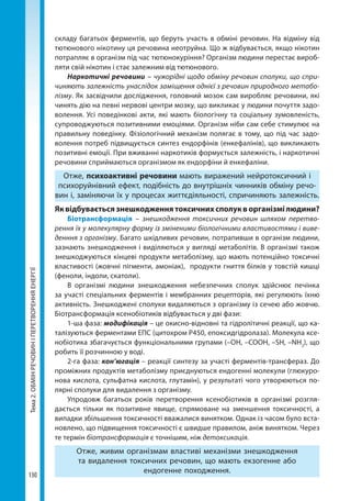 Тема2.ОБМІНРЕЧОВИНІПЕРЕТВОРЕННЯЕНЕРГІЇ
130
складу багатьох ферментів, що беруть участь в обміні речовин. На відміну від
тютюнового нікотину ця речовина неотруйна. Що ж відбувається, якщо нікотин
потрапляє в організм під час тютюнокуріння? Організм людини перестає вироб­
ляти свій нікотин і стає залежним від тютюнового.
Наркотичні речовини – чужорідні щодо обміну речовин сполуки, що спри-
чиняють залежність унаслідок заміщення однієї з речовин природного метабо-
лізму. Як засвідчили дослідження, головний мозок сам виробляє речовини, які
чинять дію на певні нервові центри мозку, що викликає у людини почуття задо-
волення. Усі поведінкові акти, які мають біологічну та соціальну зумовленість,
супроводжуються позитивними емоціями. Організм ніби сам себе стимулює на
правильну поведінку. Фізіологічний механізм полягає в тому, що під час задо-
волення потреб підвищується синтез ендорфінів (енкефалінів), що викликають
позитивні емоції. При вживанні наркотиків формується залежність, і наркотичні
речовини сприймаються організмом як ендорфіни й енкефаліни.
Отже, психоактивні речовини мають виражений нейротоксичний і
психоруйнівний ефект, подібність до внутрішніх чинників обміну речо-
вин і, заміняючи їх у процесах життєдіяльності, спричиняють залежність.
Яквідбуваєтьсязнешкодженнятоксичнихсполукворганізмілюдини?
Біотрансформація – знешкодження токсичних речовин шляхом перетво-
рення їх у молекулярну форму із зміненими біологічними властивостями і виве-
денння з організму. Багато шкідливих речовин, потрапивши в організм людини,
зазнають знешкодження і виділяються у вигляді метаболітів. В організмі також
знешкоджуються кінцеві продукти метаболізму, що мають потенційно токсичні
властивості (жовчні пігменти, амоніак), продукти гниття білків у товстій кишці
(феноли, індоли, скатоли).
В організмі людини знешкодження небезпечних сполук здійснює печінка
за участі спеціальних ферментів і мембранних рецепторів, які регулюють їхню
активність. Знешкоджені сполуки видаляються з організму із сечею або жовчю.
Біотрансформація ксенобіотиків відбувається у дві фази:
1-ша фаза: модифікація – це окисно-відновні та гідролітичні реакції, що ка-
талізуються ферментами ЕПС (цитохром Р450, епоксидгідролаза). Молекула ксе-
нобіотика збагачується функціональними групами (–OH, –COOH, –SH, –NH2
), що
робить її розчинною у воді.
2-га фаза: кон’югація – реакції синтезу за участі ферментів-трансфераз. До
проміжних продуктів метаболізму приєднуються ендогенні молекули (глюкуро-
нова кислота, сульфатна кислота, глутамін), у результаті чого утворюються по-
лярні сполуки для видалення з організму.
Упродовж багатьох років перетворення ксенобіотиків в організмі розгля-
дається тільки як позитивне явище, спрямоване на зменшення токсичності, а
випадки збільшення токсичності вважалися винятком. Однак із часом було вста-
новлено, що підвищення токсичності є швидше правилом, аніж винятком. Через
те термін біотрансформація є точнішим, ніж детоксикація.
Отже, живим організмам властиві механізми знешкодження
та видалення токсичних речовин, що мають екзогенне або
ендогенне походження.
Право для безоплатного розміщення підручника в мережі Інтернет має
Міністерство освіти і науки України http://mon.gov.ua/ та Інститут модернізації змісту освіти https://imzo.gov.ua
 