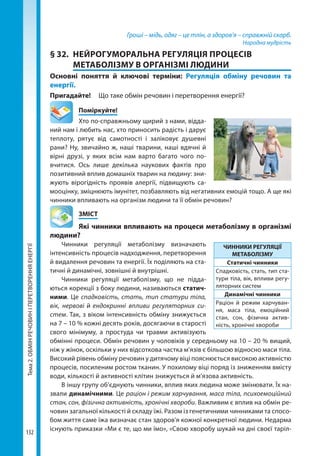 Тема2.ОБМІНРЕЧОВИНІПЕРЕТВОРЕННЯЕНЕРГІЇ
132
Гроші – мідь, одяг – це тлін, а здоров’я – справжній скарб.
Народна мудрість
§ 32.	 НЕЙРОГУМОРАЛЬНА РЕГУЛЯЦІЯ ПРОЦЕСІВ
МЕТАБОЛІЗМУ В ОРГАНІЗМІ ЛЮДИНИ
Основні поняття й ключові терміни: Регуляція обміну речовин та
енергії.
Пригадайте! 	 Що таке обмін речовин і перетворення енергії?
	Поміркуйте!
Хто по-справжньому щирий з нами, відда-
ний нам і любить нас, хто приносить радість і дарує
теплоту, рятує від самотності і заліковує душевні
рани? Ну, звичайно ж, наші тварини, наші вдячні й
вірні друзі, у яких всім нам варто багато чого по­
вчитися. Ось лише декілька наукових фактів про
позитивний вплив домашніх тварин на людину: зни-
жують вірогідність проявів алергії, підвищують са-
мооцінку, зміцнюють імунітет, позбавляють від негативних емоцій тощо. А ще які
чинники впливають на організм людини та її обмін речовин?
	ЗМІСТ
	 Які чинники впливають на процеси метаболізму в організмі
людини?
Чинники регуляції метаболізму визначають
інтенсивність процесів надходження, перетворення
й видалення речовин та енергії. Їх поділяють на ста-
тичні й динамічні, зовнішні й внутрішні.
Чинники регуляції метаболізму, що не підда-
ються корекції з боку людини, називаються статич­
ними. Це спадковість, стать, тип статури тіла,
вік, нервові ендокринні впливи регуляторних си­
стем. Так, з віком інтенсивність обміну знижується
на 7 – 10 % кожні десять років, досягаючи в старості
свого мінімуму, а простуда чи травми активізують
обмінні процеси. Обмін речовин у чоловіків у середньому на 10 – 20 % вищий,
ніж у жінок, оскільки у них відсоткова частка м’язів є більшою відносно маси тіла.
Високий рівень обміну речовин у дитячому віці пояснюється високою активністю
процесів, посиленим ростом тканин. У похилому віці поряд із зниженням вмісту
води, кількості й активності клітин знижується й м’язова активність.
В іншу групу об’єднують чинники, вплив яких людина може змінювати. Їх на­
звали динамічними. Це раціон і режим харчування, маса тіла, психоемоційний
стан, сон, фізична активність, хронічні хвороби. Важливим є вплив на обмін ре-
човин загальної кількості й складу їжі. Разом із генетичними чинниками та спосо-
бом життя саме їжа визначає стан здоров'я кожної конкретної людини. Недарма
існують приказки «Ми є те, що ми їмо», «Свою хворобу шукай на дні своєї таріл-
ЧИННИКИ РЕГУЛЯЦІЇ
МЕТАБОЛІЗМУ
Статичні чинники
Спадковість, стать, тип ста-
тури тіла, вік, впливи регу-
ляторних систем
Динамічні чинники
Раціон й режим харчуван-
ня, маса тіла, емоційний
стан, сон, фізична актив-
ність, хронічні хвороби
Право для безоплатного розміщення підручника в мережі Інтернет має
Міністерство освіти і науки України http://mon.gov.ua/ та Інститут модернізації змісту освіти https://imzo.gov.ua
 