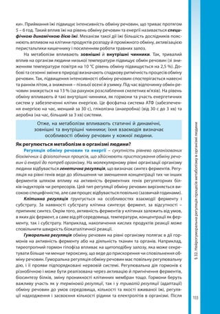 133
§32.Нейрогуморальнарегуляціяпроцесівметаболізмуворганізмілюдини
ки». Приймання їжі підвищує інтенсивність обміну речовин, що триває протягом
5 – 6 год. Такий вплив їжі на рівень обміну речовин та енергії називається специ-
фічною динамічною дією їжі. Механізм такої дії їжі більшість дослідників пояс-
нюють впливом на клітини продуктів розпаду й проміжного обміну, активізацією
перистальтики кишечнику і посиленням роботи травних залоз.
На метаболізм впливають зовнішні й внутрішні чинники. Так, тривалий
вплив на організм людини низької температури підвищує обмін речовин (зі зни-
женням температури повітря на 10 °С рівень обміну підвищується на 2,5 %). До-
бові та сезонні зміни в природі визначають спадкову ритмічність процесів обміну
речовин. Так, підвищення інтенсивності обміну речовин спостерігається навесні
та раннім літом, а зниження – пізньої осені й узимку. Під час відпочинку обмін ре-
човин знижується на 13 % (за рахунок розслаблення скелетних м’язів). На рівень
обміну впливають й такі внутрішні чинники, як гормони та участь енергетичних
систем у забезпеченні клітин енергією. Це фосфатна система АТФ (забезпечен-
ня енергією на час, менший за 30 с), гліколізна (анаеробна) (від 30 с до 3 хв) та
аеробна (на час, більший за 3 хв) системи.
Отже, на метаболізм впливають статичні й динамічні,
зовнішні та внутрішні чинники; їхня взаємодія визначає
особливості обміну речовин у кожної людини.
Як регулюється метаболізм в організмі людини?
Регуляція обміну речовин та енергії – сукупність рівнево організованих
біохімічних й фізіологічних процесів, що здійснюють пристосування обміну речо-
вин й енергії до потреб організму. На молекулярному рівні організації організму
людини відбувається генетична регуляція, що визначає синтез ферментів. Регу-
ляція на рівні генів веде до збільшення чи зменшення концентрації тих чи інших
ферментів шляхом впливу на активність ферментних генів регуляторних біл-
ків-індукторів чи репресорів. Цей тип регуляції обміну речовин вирізняється ви-
сокою специфічністю, але сам процес відбувається повільно (зазвичай годинами).
Клітинна регуляція ґрунтується на особливостях взаємодії ферменту і
субстрату. За наявності субстрату клітина синтезує фермент, за відсутності –
припиняє синтез. Окрім того, активність ферментів у клітинах залежить від умов,
в яких діє фермент, а саме від рН середовища, температури, концентрації як фер-
менту, так і субстрату. Наприклад, накопичення кислих продуктів реакції може
сповільнити швидкість біокаталітичної реакції.
Гуморальна регуляція обміну речовин на рівні організму полягає в дії гор-
монів на активність ферменту або на діяльність тканин та органів. Наприклад,
тиреотропний гормон гіпофіза впливає на щитоподібну залозу, яка може секре-
тувати більше чи менше тироксину, що веде до прискорення чи сповільнення об-
міну речовин. Гуморальна регуляція обміну речовин має повільну регулювальну
дію, і її прояви підпорядковані нервовій системі. Регулювальна дія гормонів є
різнобічною і може бути реалізована через активацію й пригнічення ферментів,
біосинтезу білків, зміну проникності клітинних мембран тощо. Гормони беруть
важливу участь як у терміновій регуляції, так і у тривалій регуляції (адаптації)
обміну речовин до умов середовища, кількості та якості вживаної їжі, регуля-
ції надходження і засвоєння кількості рідини та електролітів в організмі. Після
Право для безоплатного розміщення підручника в мережі Інтернет має
Міністерство освіти і науки України http://mon.gov.ua/ та Інститут модернізації змісту освіти https://imzo.gov.ua
 